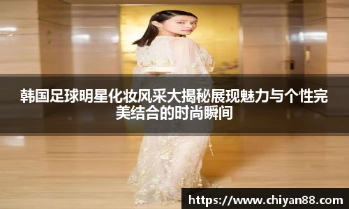 韩国足球明星化妆风采大揭秘展现魅力与个性完美结合的时尚瞬间